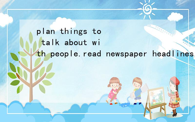 plan things to talk about with people.read newspaper headlines,listen to the top CDs.是什么意思
