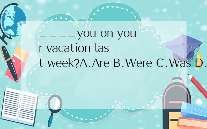 ____you on your vacation last week?A.Are B.Were C.Was D.Did