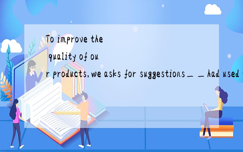 To improve the quality of our products,we asks for suggestions__had used the products.A.whoever B.who C.whichever D.which