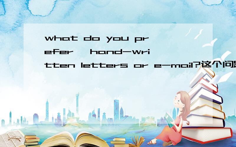 what do you prefer ,hand-written letters or e-mail?这个问题回答5到6句..帮帮忙呀~why are some student addicted to the Internet?what are the negative impacts of the Internet on students?也回答下吧.