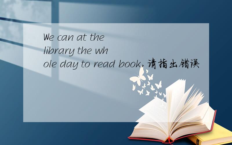We can at the library the whole day to read book,请指出错误