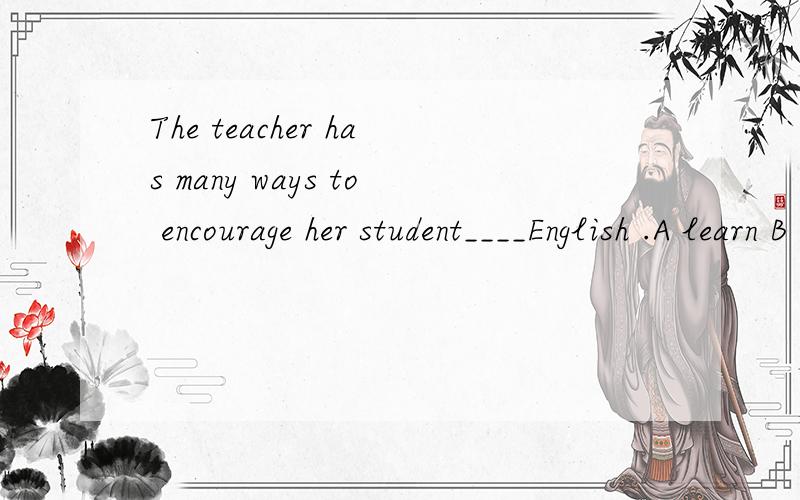 The teacher has many ways to encourage her student____English .A learn B to learn C learning D learned