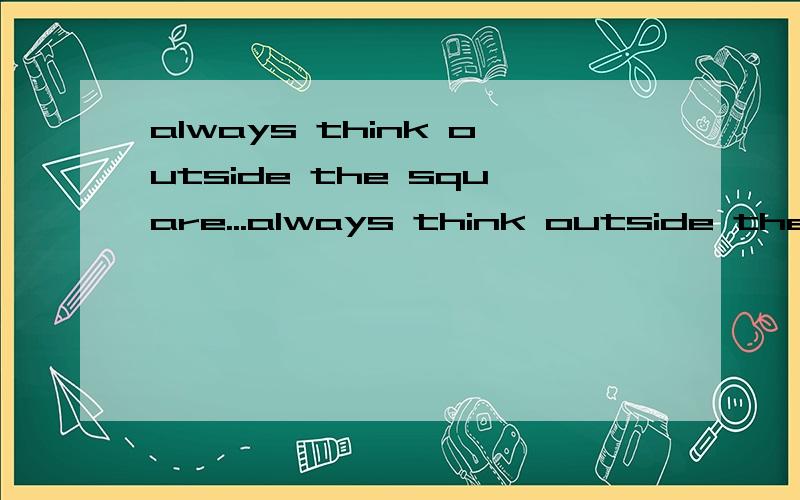 always think outside the square...always think outside the square...