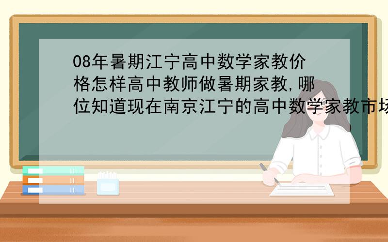 08年暑期江宁高中数学家教价格怎样高中教师做暑期家教,哪位知道现在南京江宁的高中数学家教市场价位怎样?