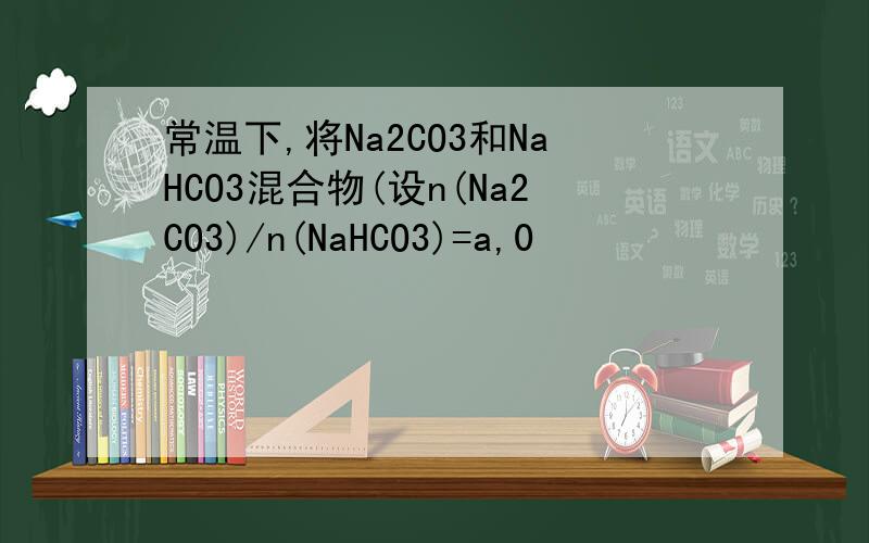 常温下,将Na2CO3和NaHCO3混合物(设n(Na2CO3)/n(NaHCO3)=a,0