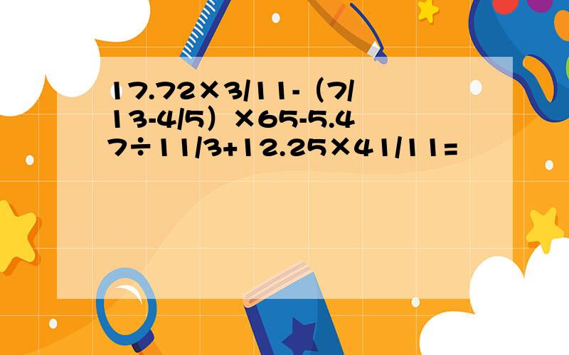 17.72×3/11-（7/13-4/5）×65-5.47÷11/3+12.25×41/11=
