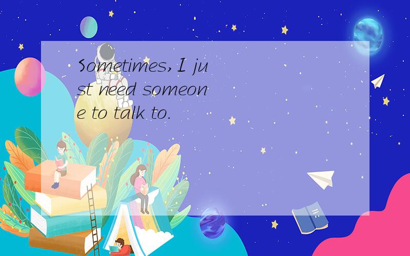 Sometimes,I just need someone to talk to.