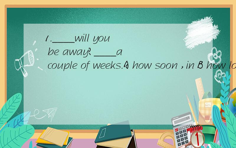 1.____will you be away?____a couple of weeks.A how soon ,in B how long ,for.2.____will the students return to school?____the end of this month.A how long ,not until B how soon,not until 这两题好像啊!谁帮我解决下啊.