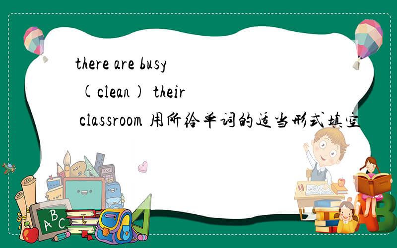 there are busy (clean) their classroom 用所给单词的适当形式填空