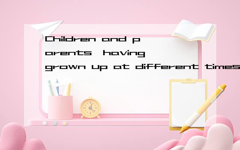 Children and parents,having grown up at different times,have different likes and dislikes原句是Children and parents,having grown up at different times,have differentlikes and dislikes for the things around them and thus have little in common total
