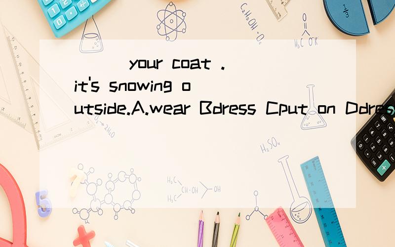 ___your coat .it's snowing outside.A.wear Bdress Cput on Ddress up
