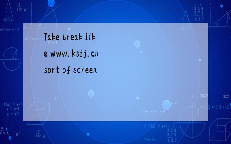 Take break like www.ksij.cn sort of screen