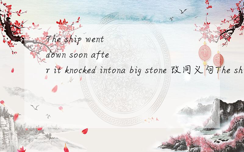 The ship went down soon after it knocked intona big stone 改同义句The ship went down soon after it knocked intona big stone .The ship___soon after___into a big stone.