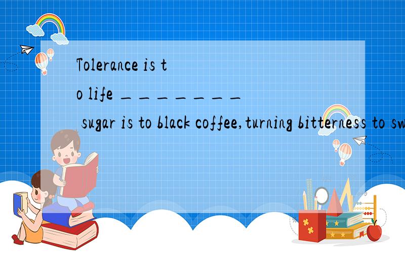Tolerance is to life _______ sugar is to black coffee,turning bitterness to sweetness.