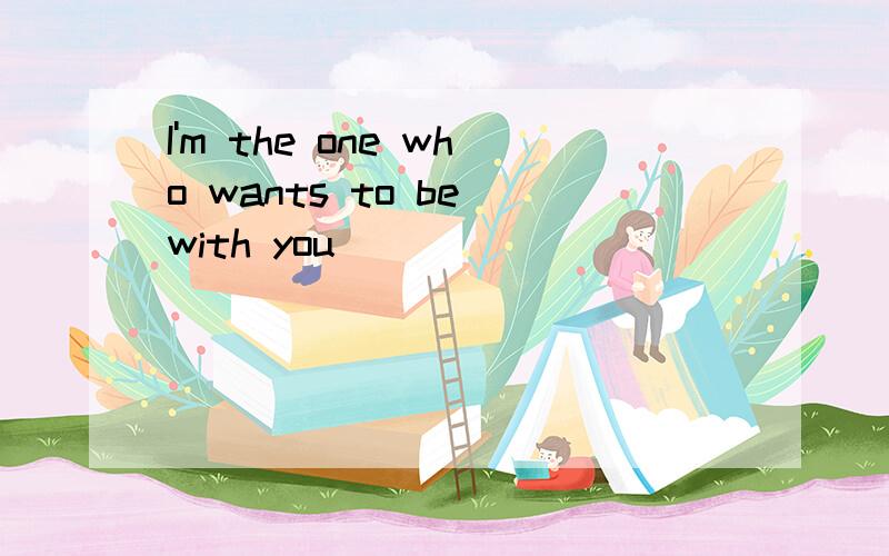 I'm the one who wants to be with you