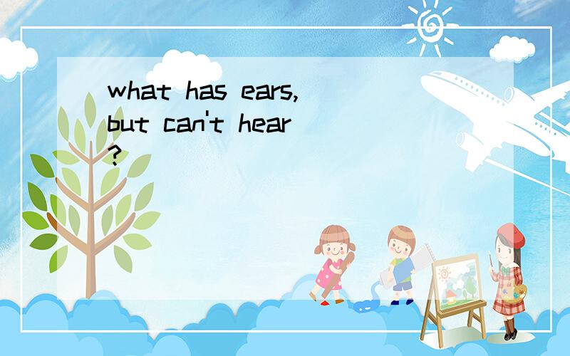 what has ears,but can't hear?