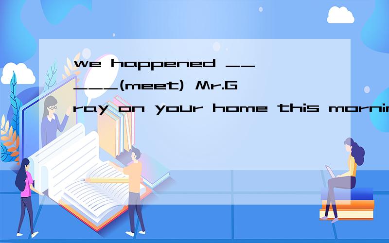we happened _____(meet) Mr.Gray on your home this morning.中间用一个meet 的正确形式填空,thanks a lot!