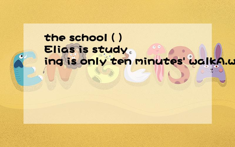 the school ( )Elias is studying is only ten minutes' walkA.when B.which C.that D.where我选D,不知对不对.为什么