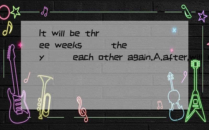 It will be three weeks___they___each other again.A.after,will meet B.since,met Cb.efore,met D.befoIt will be three weeks___they___each other again.A.after,will meet B.since,met Cb.efore,met D.before,meet