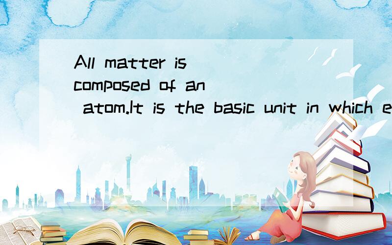 All matter is composed of an atom.It is the basic unit in which elements are made?