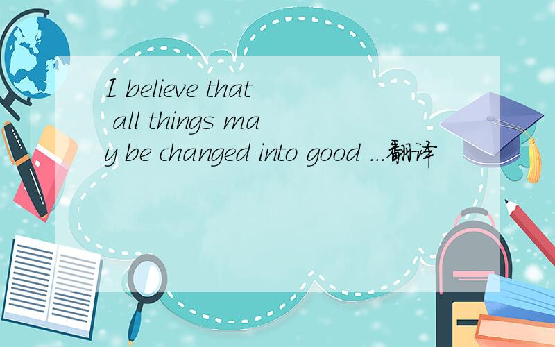 I believe that all things may be changed into good ...翻译
