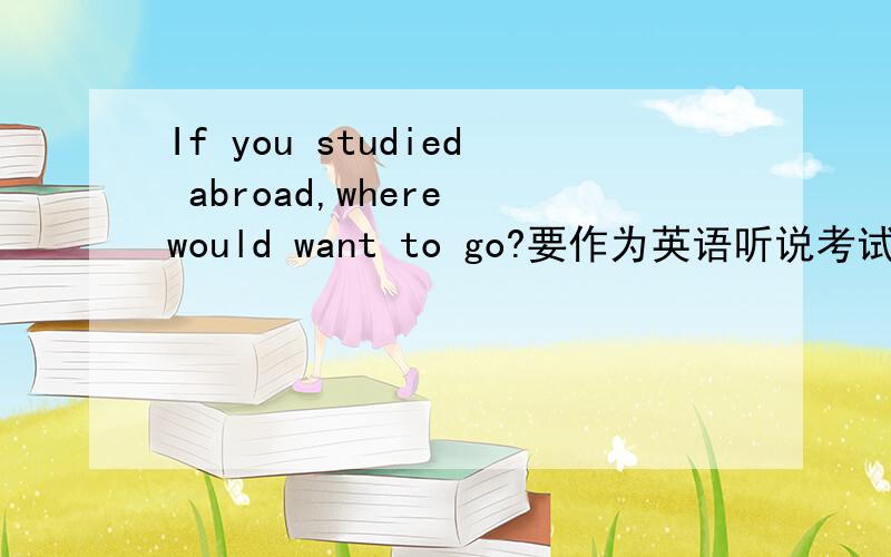 If you studied abroad,where would want to go?要作为英语听说考试的文章1.英语回答,切记语病,逻辑清晰,结构合理,切记啰嗦,内容积极向上.2.朗读限时：1分30秒以上2分钟以下  谢谢!