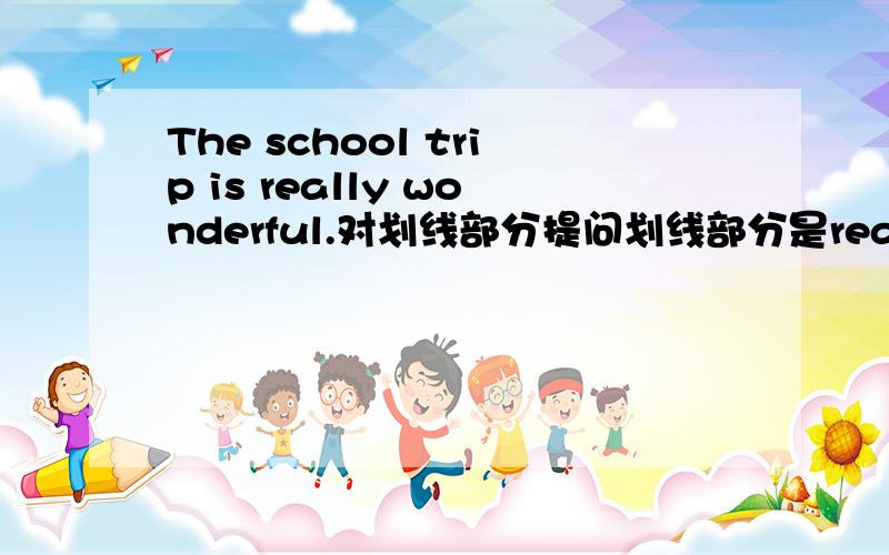 The school trip is really wonderful.对划线部分提问划线部分是really wonderful（ ）（ ）（ ）（ ）（ ）the school trip?