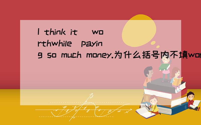 I think it （worthwhile）paying so much money.为什么括号内不填worth?