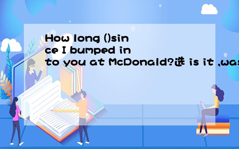 How long ()since I bumped into you at McDonald?选 is it ,was it为何不对?（)is often the case,the girl forgot to bring her book.选as,such为何不对