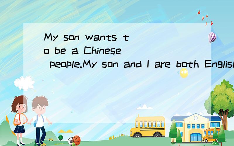 My son wants to be a Chinese people.My son and I are both English.We are in China now.We arrived in China on November the seventeenth.Today,my son always says'I want to be a Chinese people.'and he says and says.What do I need to do?He said he wanted