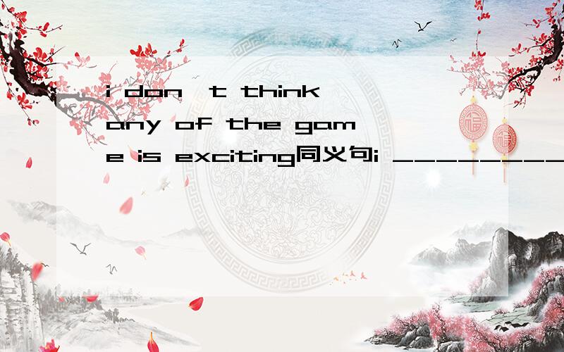 i don't think any of the game is exciting同义句i __________of the game is exciting