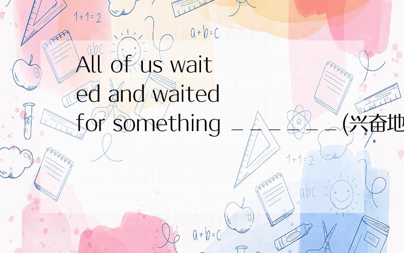 All of us waited and waited for something ______(兴奋地) to happen.