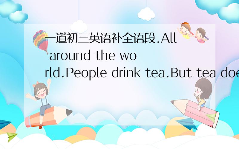 一道初三英语补全语段.All around the world.People drink tea.But tea does not m_______⑴ the same thing to e_______⑵.In different countries people have very different i_______⑶ about drinking tea.In China people always have tea t_______