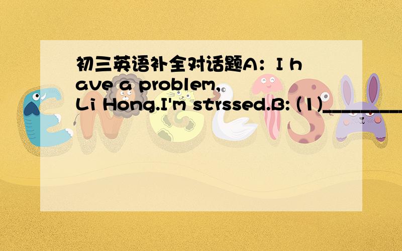 初三英语补全对话题A：I have a problem,Li Hong.I'm strssed.B: (1)_________________. What's the problem?A: I want to talk with my parents about my studies and life . But they always have no time for me. They don't care about me.B: (2)________