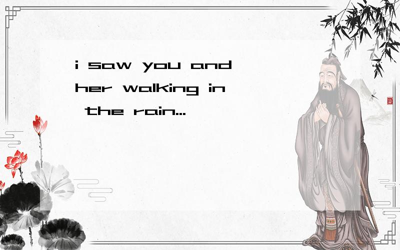 i saw you and her walking in the rain...
