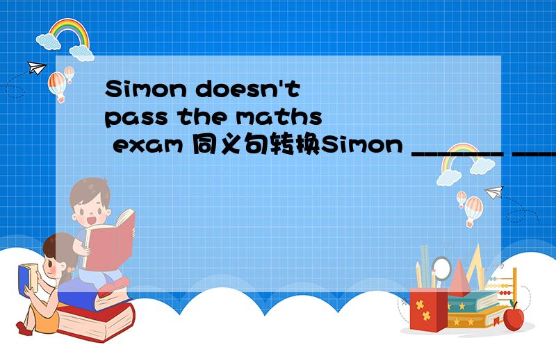 Simon doesn't pass the maths exam 同义句转换Simon _______ ________ the maths exam