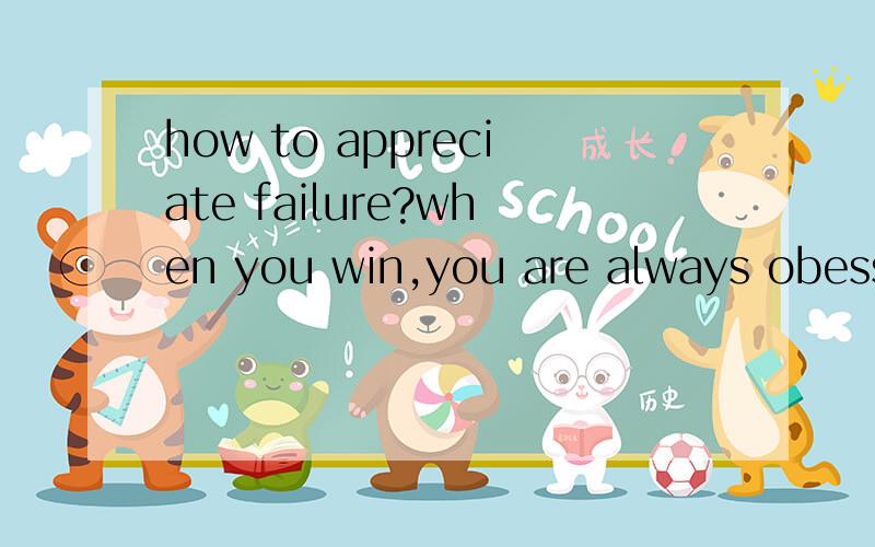 how to appreciate failure?when you win,you are always obessessedwith the glory momnet and lose yourhead sometime.but when you lose,youwill reflect more about why you area loser and will be involved in theeffect of failure.so how to appreciatefailure?