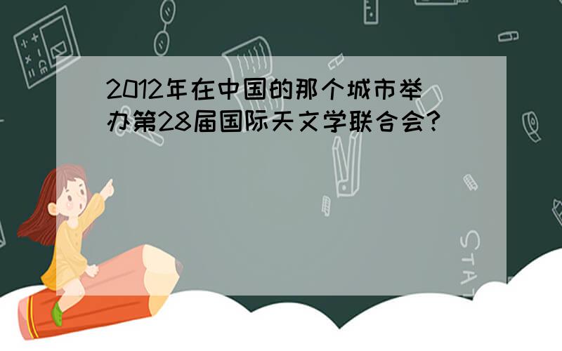 2012年在中国的那个城市举办第28届国际天文学联合会?