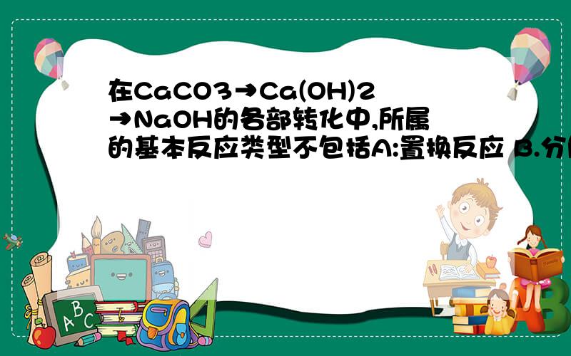 在CaCO3→Ca(OH)2→NaOH的各部转化中,所属的基本反应类型不包括A:置换反应 B.分解反应 C.化合反应 D.复分解反应