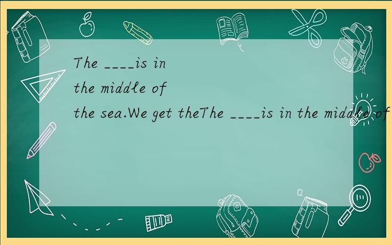 The ____is in the middle of the sea.We get theThe ____is in the middle of the sea.We get there by ship.