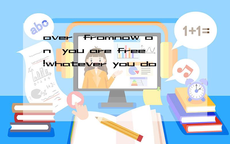 over,fromnow on,you are free!whatever you do