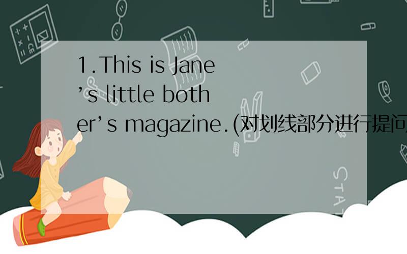 1.This is Jane’s little bother’s magazine.(对划线部分进行提问)（划线部分为Jane’s little bother’s ）2.Jhon likes playing soccer.Tony likes playing soccer too.（改为同义句）___________John______________Tony likes plating