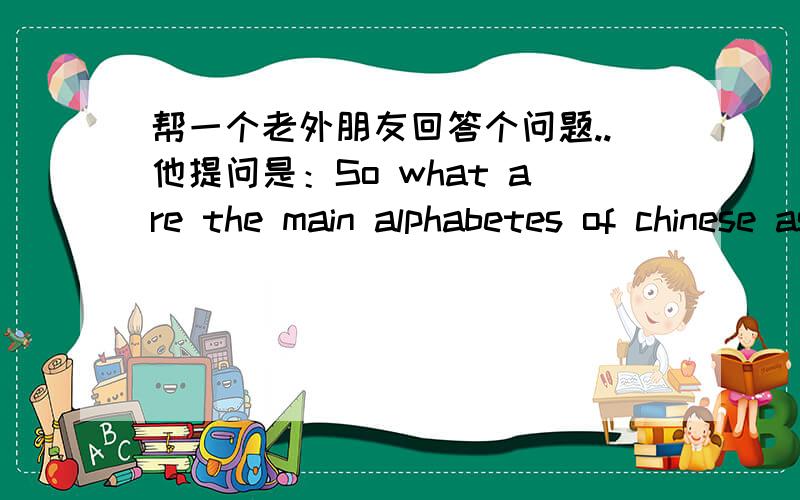 帮一个老外朋友回答个问题..他提问是：So what are the main alphabetes of chinese as a language and how do they sound我也不清楚教他中文简单的来说该从哪里教起..希望可以给个英文答案最好也能加上中文解