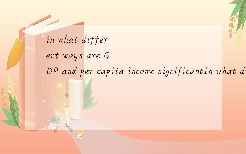 in what different ways are GDP and per capita income significantIn what different ways are GDP and per capita income significant in assessing the potential of a particular market?为什么in放到前面去了?我语法很不好.