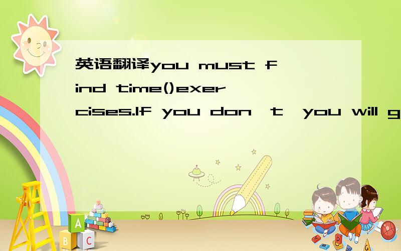 英语翻译you must find time()exercises.If you don't,you will get()and have health problems.