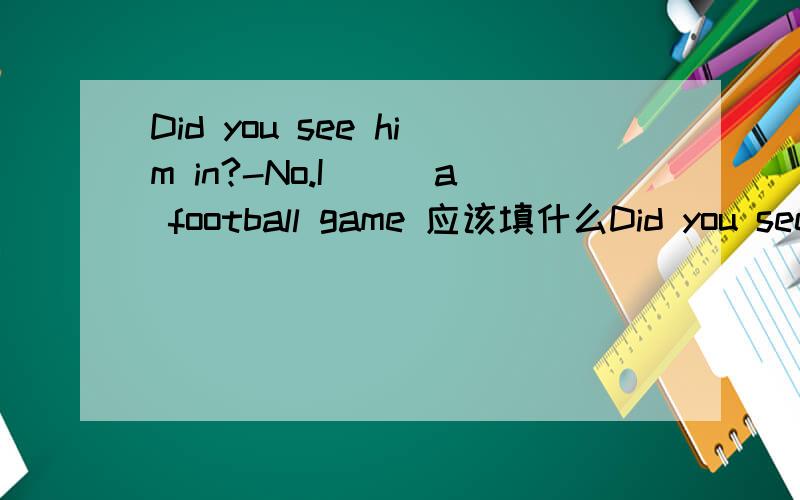 Did you see him in?-No.I___a football game 应该填什么Did you see him in?-No.I___a football game.A :have watch B:had watched C:was watching D:am watching