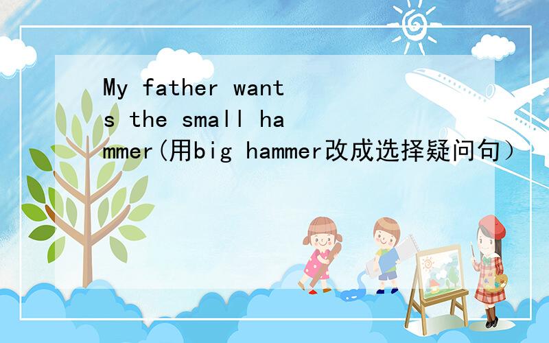 My father wants the small hammer(用big hammer改成选择疑问句）