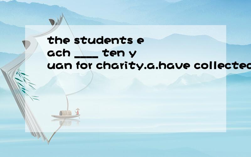 the students each ____ ten yuan for charity.a.have collected b.has raised c.is giving d.has been offered