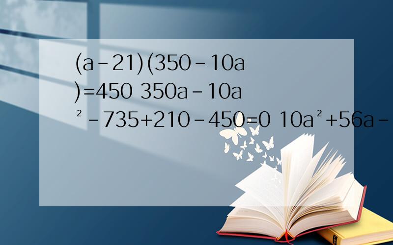 (a-21)(350-10a)=450 350a-10a²-735+210-450=0 10a²+56a-780=0 哪步错了啊.(a-21)(350-10a)=450 350a-10a²-735+210-450=0 10a²+56a-780=0 到底哪里错了 为什么算出来的不是正确答案.