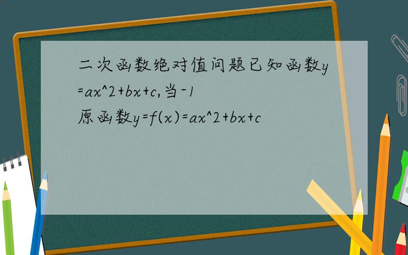二次函数绝对值问题已知函数y=ax^2+bx+c,当-1原函数y=f(x)=ax^2+bx+c